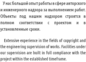  У нас большой опыт работы в сфере авторского и инженерного надзора за выполнением работ. Объекты под нашим надзором строятся в полном соответствии с проектом и в установленные сроки. Extensive experience in the fields of copyright and the engineering supervision of works. Facilities under our supervision are built in full compliance with the project within the established timeframe.